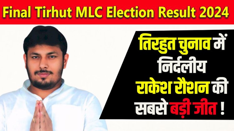 Final Tirhut MLC Election Result 2024 तिरहुत चुनाव में  निर्दलीय  राकेश रौशन की  सबसे बड़ी जीत